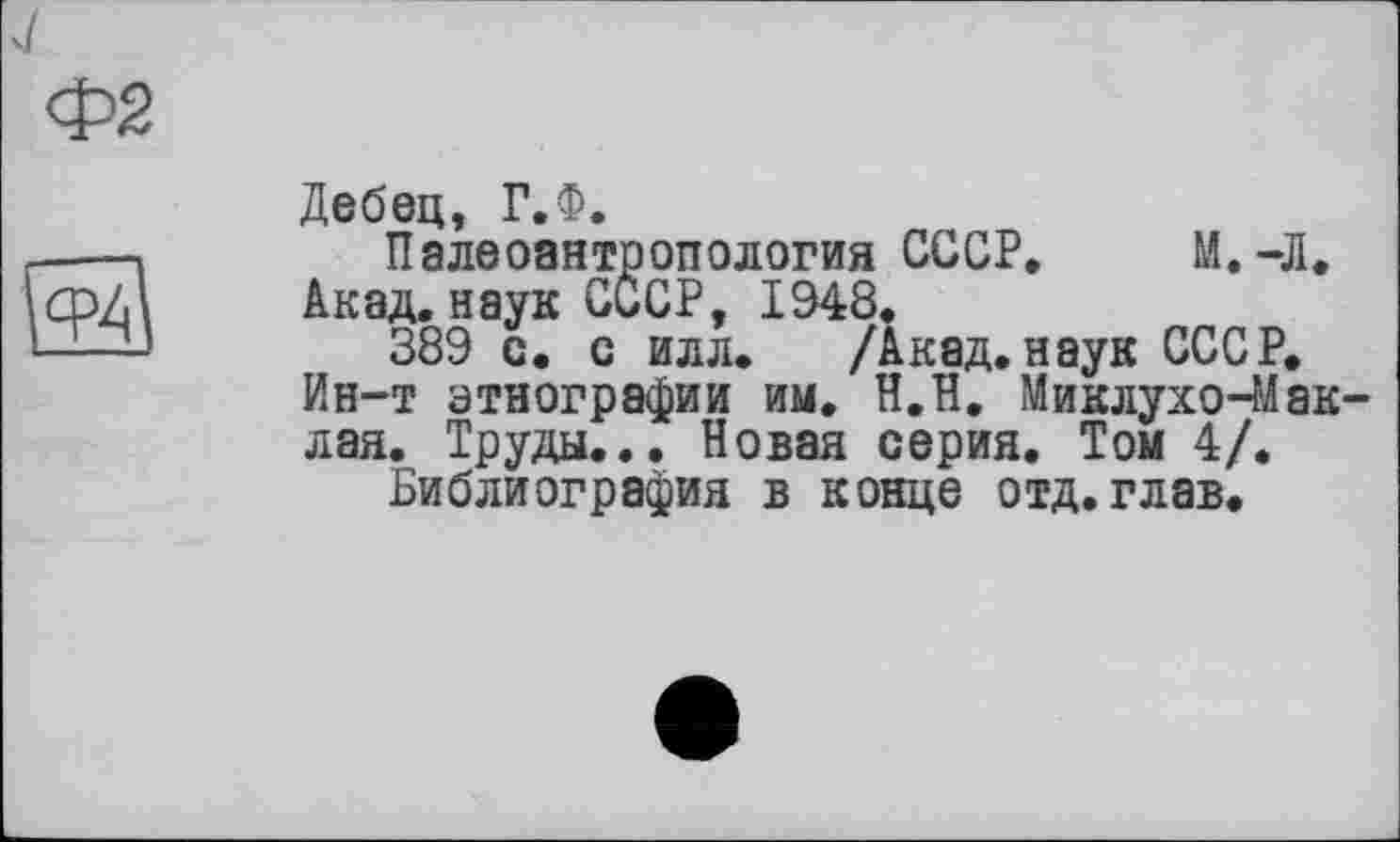 ﻿Ф2

Дебец, Г.Ф.
Палеоантропология СССР. М.-Л.
Акад, наук СССР, 1948.
389 с. с илл. /Акад, наук СССР.
Ин-т этнографии им. Н.П. Миклухо-Маклая. Труды... Новая серия. Том 4/.
Библиография в конце отд.глав.